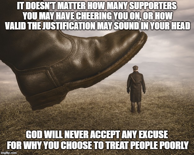 Watch Your Step | IT DOESN'T MATTER HOW MANY SUPPORTERS YOU MAY HAVE CHEERING YOU ON, OR HOW VALID THE JUSTIFICATION MAY SOUND IN YOUR HEAD; GOD WILL NEVER ACCEPT ANY EXCUSE FOR WHY YOU CHOOSE TO TREAT PEOPLE POORLY | image tagged in memes,just be nice,kindness,god,golden rule | made w/ Imgflip meme maker