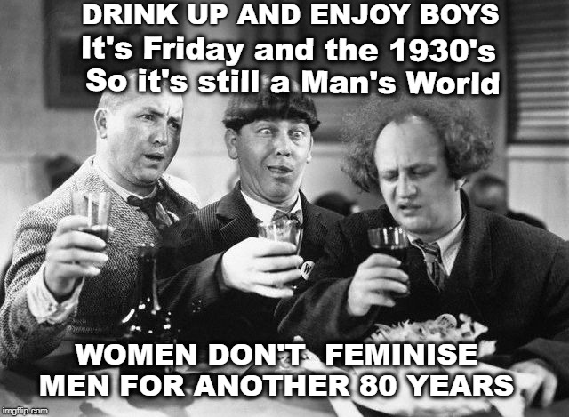  DRINK UP AND ENJOY BOYS; It's Friday and the 1930's So it's still a Man's World; WOMEN DON'T  FEMINISE MEN FOR ANOTHER 80 YEARS | image tagged in 3 stooges drink | made w/ Imgflip meme maker