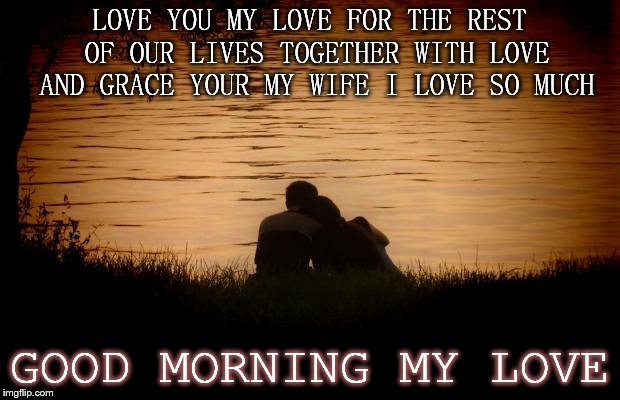 good morning my love | LOVE YOU MY LOVE FOR THE REST OF OUR LIVES TOGETHER WITH LOVE AND GRACE YOUR MY WIFE I LOVE SO MUCH; GOOD MORNING MY LOVE | image tagged in love,good morning,meme,memes,couple | made w/ Imgflip meme maker