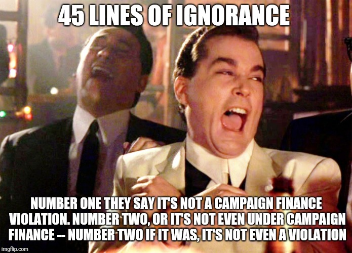Good Fellas Hilarious Meme | 45 LINES OF IGNORANCE; NUMBER ONE THEY SAY IT'S NOT A CAMPAIGN FINANCE VIOLATION. NUMBER TWO, OR IT'S NOT EVEN UNDER CAMPAIGN FINANCE -- NUMBER TWO IF IT WAS, IT'S NOT EVEN A VIOLATION | image tagged in memes,good fellas hilarious | made w/ Imgflip meme maker