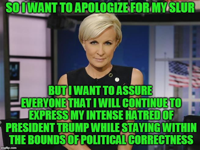 Rest Assured | SO I WANT TO APOLOGIZE FOR MY SLUR; BUT I WANT TO ASSURE EVERYONE THAT I WILL CONTINUE TO EXPRESS MY INTENSE HATRED OF PRESIDENT TRUMP WHILE STAYING WITHIN THE BOUNDS OF POLITICAL CORRECTNESS | image tagged in mika brzezinski | made w/ Imgflip meme maker