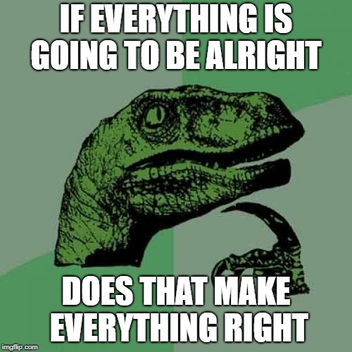 Philosoraptor Meme | IF EVERYTHING IS GOING TO BE ALRIGHT; DOES THAT MAKE EVERYTHING RIGHT | image tagged in memes,philosoraptor | made w/ Imgflip meme maker
