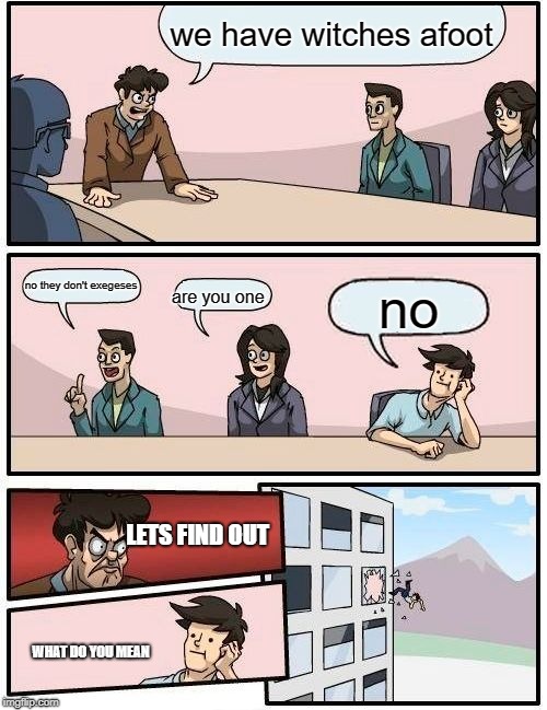 Boardroom Meeting Suggestion | we have witches afoot; no they don't exegeses; no; are you one; LETS FIND OUT; WHAT DO YOU MEAN | image tagged in memes,boardroom meeting suggestion | made w/ Imgflip meme maker