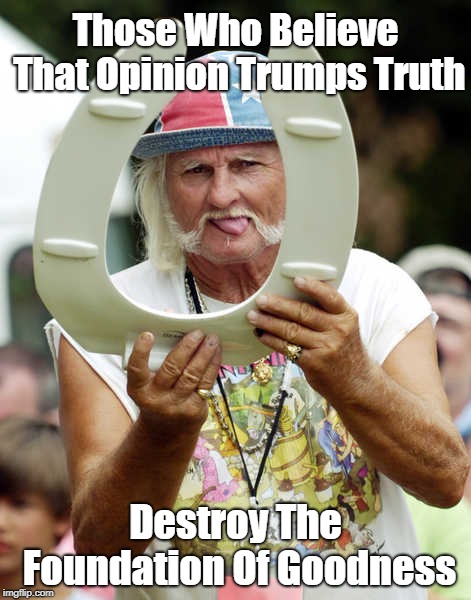 "Those Who Believe That Opinion Trumps Truth Destroy The Foundation Of Goodness" | Those Who Believe That Opinion Trumps Truth Destroy The Foundation Of Goodness | image tagged in opinion,truth,opinion does not trump truth,truth is not determined by decibelage,the death of epistemology,denise de rougemont a | made w/ Imgflip meme maker