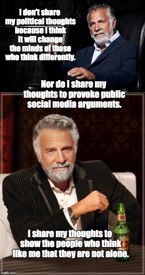 I don't share my political thoughts because I think it will change the minds of those who think differently. Nor do I share my thoughts to provoke public social media arguments. I share my thoughts to show the people who think like me that they are not alone. | image tagged in memes,the most interesting man in the world,the most interesting man in the world 2 | made w/ Imgflip meme maker