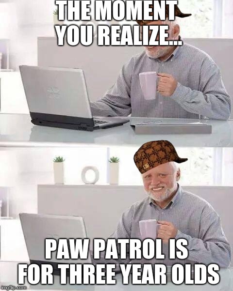 Hide the Pain Harold Meme | THE MOMENT YOU REALIZE... PAW PATROL IS FOR THREE YEAR OLDS | image tagged in memes,hide the pain harold,scumbag | made w/ Imgflip meme maker