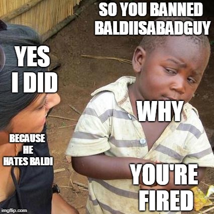Why i was banned | SO YOU BANNED BALDIISABADGUY; YES I DID; WHY; BECAUSE HE HATES BALDI; YOU'RE FIRED | image tagged in third world skeptical kid,moderators | made w/ Imgflip meme maker
