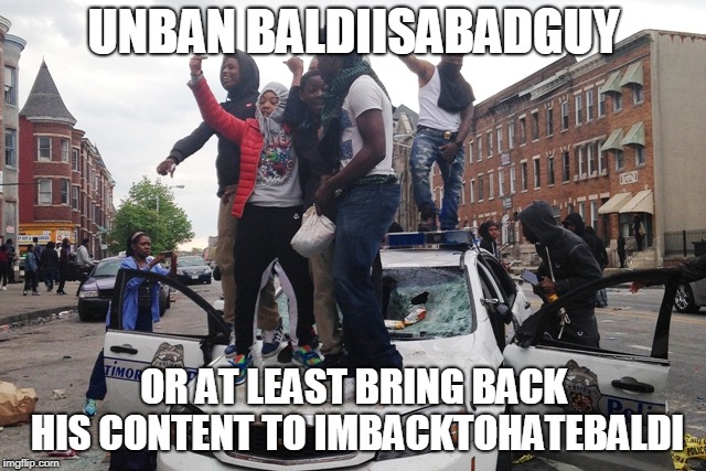 Please help me | UNBAN BALDIISABADGUY; OR AT LEAST BRING BACK HIS CONTENT TO IMBACKTOHATEBALDI | image tagged in riot,unban baldiisabadguy | made w/ Imgflip meme maker