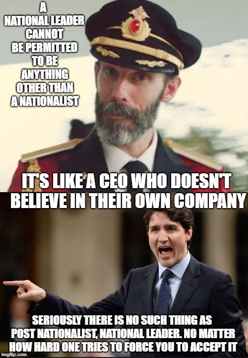 Don't accept his ideas | A NATIONAL LEADER CANNOT BE PERMITTED TO BE ANYTHING OTHER THAN A NATIONALIST; IT'S LIKE A CEO WHO DOESN'T BELIEVE IN THEIR OWN COMPANY; SERIOUSLY THERE IS NO SUCH THING AS POST NATIONALIST, NATIONAL LEADER. NO MATTER HOW HARD ONE TRIES TO FORCE YOU TO ACCEPT IT | image tagged in trudeau,justin trudeau,stupid liberals,liberal hypocrisy,meanwhile in canada,special kind of stupid | made w/ Imgflip meme maker