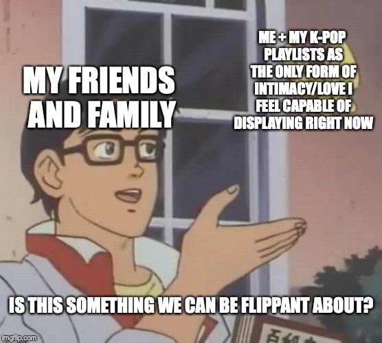 Is This A Pigeon | ME + MY K-POP PLAYLISTS AS THE ONLY FORM OF INTIMACY/LOVE I FEEL CAPABLE OF DISPLAYING RIGHT NOW; MY FRIENDS AND FAMILY; IS THIS SOMETHING WE CAN BE FLIPPANT ABOUT? | image tagged in memes,is this a pigeon | made w/ Imgflip meme maker