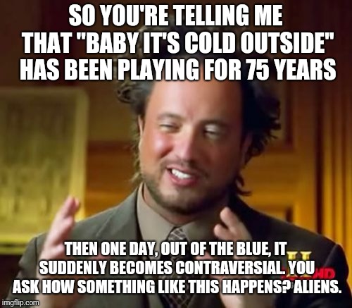 Easy answer | SO YOU'RE TELLING ME THAT "BABY IT'S COLD OUTSIDE" HAS BEEN PLAYING FOR 75 YEARS; THEN ONE DAY, OUT OF THE BLUE, IT SUDDENLY BECOMES CONTRAVERSIAL. YOU ASK HOW SOMETHING LIKE THIS HAPPENS? ALIENS. | image tagged in memes,ancient aliens,baby its cold outside,aliens | made w/ Imgflip meme maker