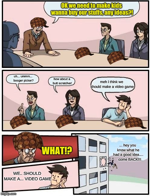 Boardroom Meeting Suggestion Meme | OK we need to make kids wanna buy our stuffs, any ideas?! uh... ummm... booger picker? meh i think we should make a video game; how about a butt scratcher! ... hey you know what he had a good idea....   
come BACK!!! WHAT!? WE.. SHOULD MAKE A... VIDEO GAME | image tagged in memes,boardroom meeting suggestion,scumbag | made w/ Imgflip meme maker