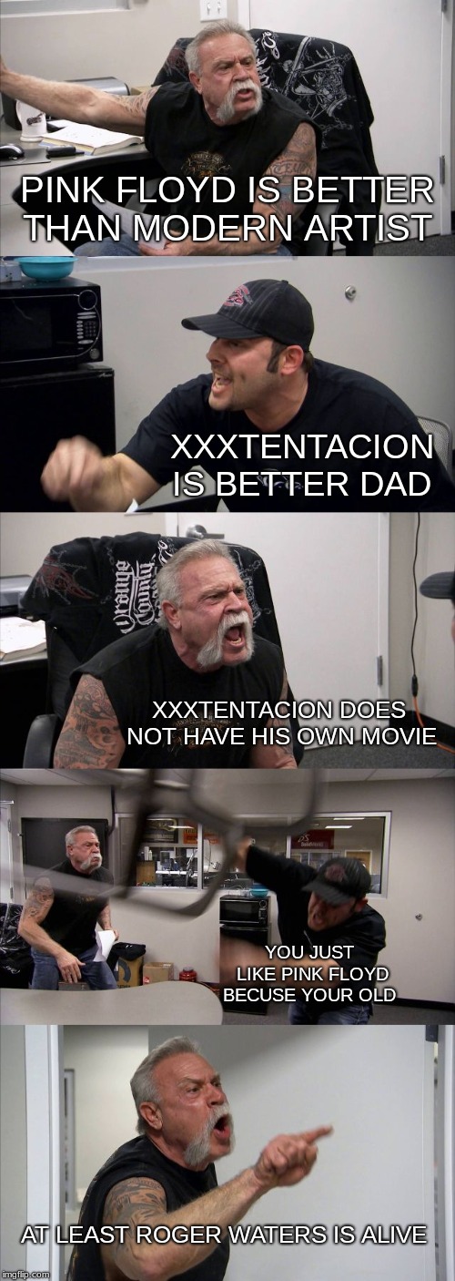 American Chopper Argument | PINK FLOYD IS BETTER THAN MODERN ARTIST; XXXTENTACION IS BETTER DAD; XXXTENTACION DOES NOT HAVE HIS OWN MOVIE; YOU JUST LIKE PINK FLOYD BECUSE YOUR OLD; AT LEAST ROGER WATERS IS ALIVE | image tagged in memes,american chopper argument | made w/ Imgflip meme maker