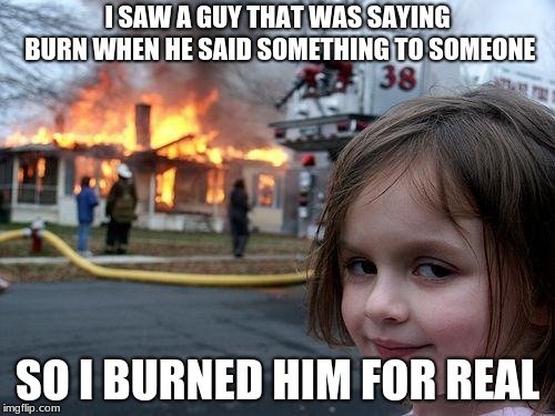Disaster Girl | I SAW A GUY THAT WAS SAYING BURN WHEN HE SAID SOMETHING TO SOMEONE; SO I BURNED HIM FOR REAL | image tagged in memes,disaster girl | made w/ Imgflip meme maker