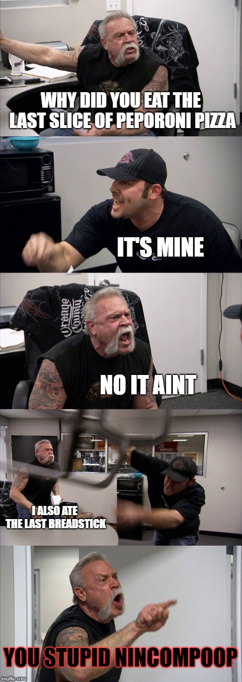 American Chopper Argument Meme | WHY DID YOU EAT THE LAST SLICE OF PEPORONI PIZZA; IT'S MINE; NO IT AINT; I ALSO ATE THE LAST BREADSTICK; YOU STUPID NINCOMPOOP | image tagged in memes,american chopper argument | made w/ Imgflip meme maker