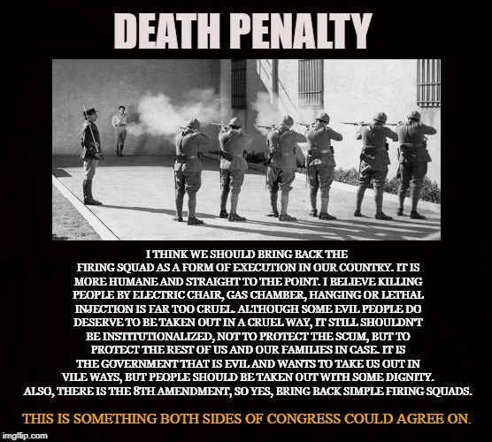 Compassionate State | DEATH PENALTY; I THINK WE SHOULD BRING BACK THE FIRING SQUAD AS A FORM OF EXECUTION IN OUR COUNTRY. IT IS MORE HUMANE AND STRAIGHT TO THE POINT. I BELIEVE KILLING PEOPLE BY ELECTRIC CHAIR, GAS CHAMBER, HANGING OR LETHAL INJECTION IS FAR TOO CRUEL. ALTHOUGH SOME EVIL PEOPLE DO DESERVE TO BE TAKEN OUT IN A CRUEL WAY, IT STILL SHOULDN'T BE INSTITUTIONALIZED, NOT TO PROTECT THE SCUM, BUT TO PROTECT THE REST OF US AND OUR FAMILIES IN CASE. IT IS THE GOVERNMENT THAT IS EVIL AND WANTS TO TAKE US OUT IN VILE WAYS, BUT PEOPLE SHOULD BE TAKEN OUT WITH SOME DIGNITY. ALSO, THERE IS THE 8TH AMENDMENT, SO YES, BRING BACK SIMPLE FIRING SQUADS. THIS IS SOMETHING BOTH SIDES OF CONGRESS COULD AGREE ON. | image tagged in death penalty,execution,8th amendment,compassion,criminals,firing squad | made w/ Imgflip meme maker