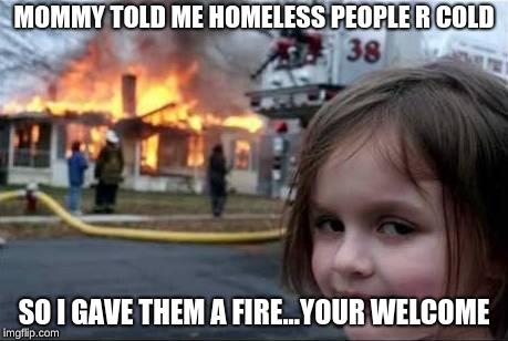 Burning House Girl | MOMMY TOLD ME HOMELESS PEOPLE R COLD; SO I GAVE THEM A FIRE...YOUR WELCOME | image tagged in burning house girl | made w/ Imgflip meme maker