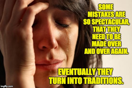 First World Problems Meme | SOME MISTAKES ARE SO SPECTACULAR, THAT THEY NEED TO BE MADE OVER AND OVER AGAIN. EVENTUALLY THEY TURN INTO TRADITIONS. | image tagged in memes,first world problems | made w/ Imgflip meme maker