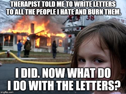 fire girl | THERAPIST TOLD ME TO WRITE LETTERS TO ALL THE PEOPLE I HATE AND BURN THEM. I DID. NOW WHAT DO I DO WITH THE LETTERS? | image tagged in fire girl | made w/ Imgflip meme maker