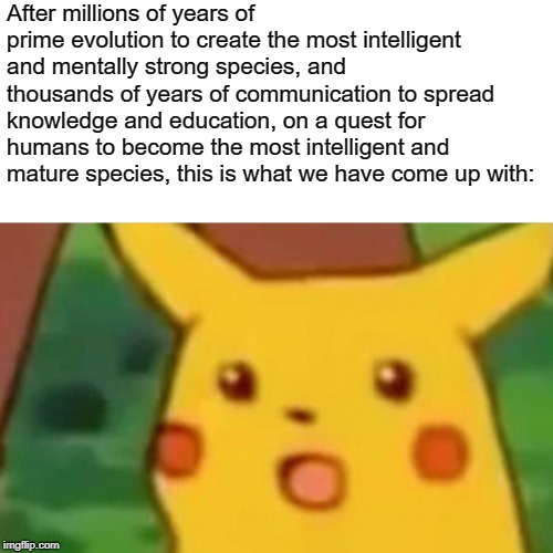 Humans are a very productive and intelligent species. | After millions of years of prime evolution to create the most intelligent and mentally strong species, and thousands of years of communication to spread knowledge and education, on a quest for humans to become the most intelligent and mature species, this is what we have come up with: | image tagged in memes,surprised pikachu,evolution | made w/ Imgflip meme maker