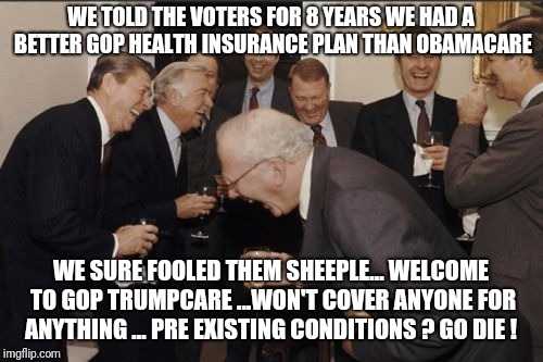 Laughing Men In Suits Meme | WE TOLD THE VOTERS FOR 8 YEARS WE HAD A BETTER GOP HEALTH INSURANCE PLAN THAN OBAMACARE; WE SURE FOOLED THEM SHEEPLE... WELCOME TO GOP TRUMPCARE ...WON'T COVER ANYONE FOR ANYTHING ... PRE EXISTING CONDITIONS ? GO DIE ! | image tagged in memes,laughing men in suits,trumpcare,obamacare,healthinsurance,aca | made w/ Imgflip meme maker