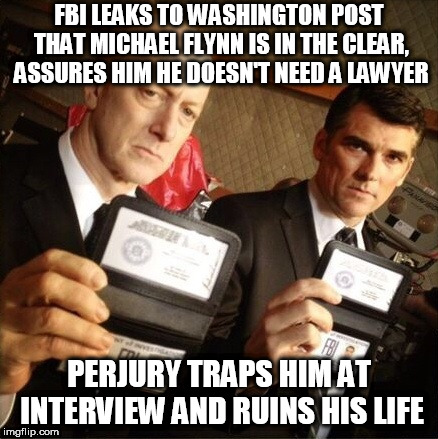 FBI | FBI LEAKS TO WASHINGTON POST THAT MICHAEL FLYNN IS IN THE CLEAR, ASSURES HIM HE DOESN'T NEED A LAWYER; PERJURY TRAPS HIM AT INTERVIEW AND RUINS HIS LIFE | image tagged in fbi | made w/ Imgflip meme maker