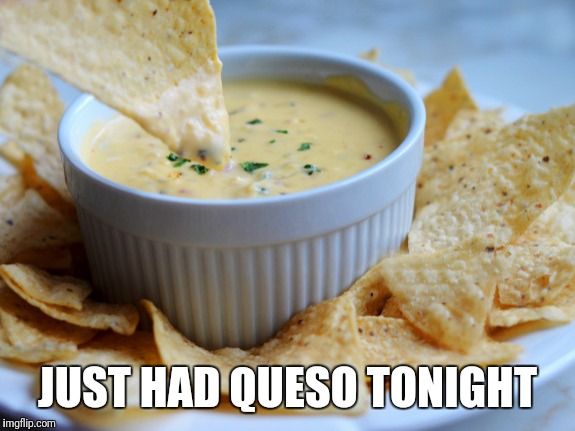Queso | JUST HAD QUESO TONIGHT | image tagged in queso | made w/ Imgflip meme maker