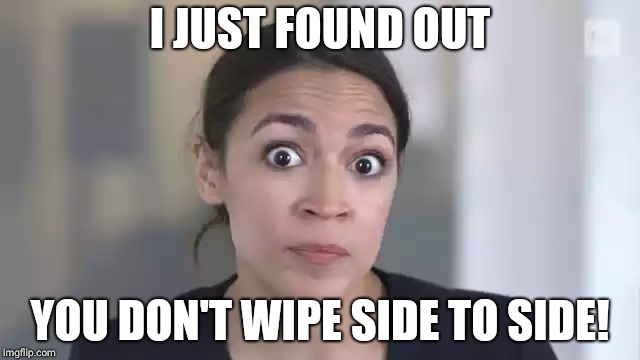 Crazy Alexandria Ocasio-Cortez | I JUST FOUND OUT; YOU DON'T WIPE SIDE TO SIDE! | image tagged in crazy alexandria ocasio-cortez | made w/ Imgflip meme maker