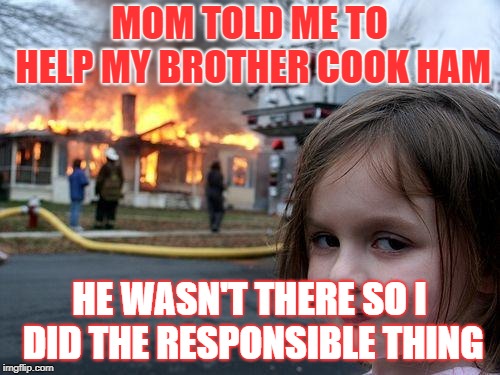 I cooked it myself mom! | MOM TOLD ME TO HELP MY BROTHER COOK HAM; HE WASN'T THERE SO I DID THE RESPONSIBLE THING | image tagged in memes,disaster girl,ham,christmas | made w/ Imgflip meme maker