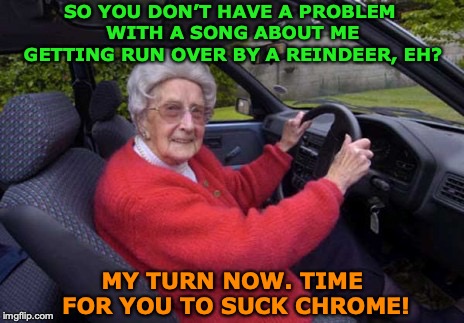 NO REINDEER GONNA RUN OVER THIS GRANDMA | SO YOU DON’T HAVE A PROBLEM WITH A SONG ABOUT ME GETTING RUN OVER BY A REINDEER, EH? MY TURN NOW. TIME FOR YOU TO SUCK CHROME! | image tagged in grandma driving,christmas songs | made w/ Imgflip meme maker