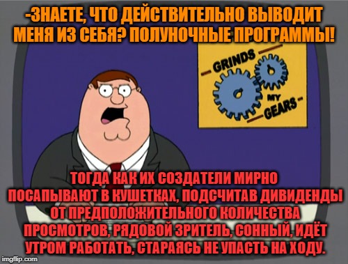 -Late evening TV shows. | -ЗНАЕТЕ, ЧТО ДЕЙСТВИТЕЛЬНО ВЫВОДИТ МЕНЯ ИЗ СЕБЯ? ПОЛУНОЧНЫЕ ПРОГРАММЫ! ТОГДА КАК ИХ СОЗДАТЕЛИ МИРНО ПОСАПЫВАЮТ В КУШЕТКАХ, ПОДСЧИТАВ ДИВИДЕНДЫ ОТ ПРЕДПОЛОЖИТЕЛЬНОГО КОЛИЧЕСТВА ПРОСМОТРОВ, РЯДОВОЙ ЗРИТЕЛЬ, СОННЫЙ, ИДЁТ УТРОМ РАБОТАТЬ, СТАРАЯСЬ НЕ УПАСТЬ НА ХОДУ. | image tagged in memes,peter griffin news,people of walmart,tv shows,hey you going to sleep,let me create one thing | made w/ Imgflip meme maker