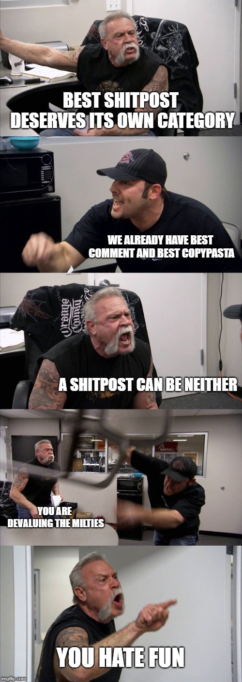 American Chopper Argument Meme | BEST SHITPOST DESERVES ITS OWN CATEGORY; WE ALREADY HAVE BEST COMMENT AND BEST COPYPASTA; A SHITPOST CAN BE NEITHER; YOU ARE DEVALUING THE MILTIES; YOU HATE FUN | image tagged in memes,american chopper argument | made w/ Imgflip meme maker