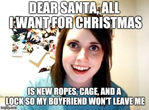 Overly Attached Girlfriend Meme | DEAR SANTA, ALL I WANT FOR CHRISTMAS; IS NEW ROPES, CAGE, AND A LOCK SO MY BOYFRIEND WON'T LEAVE ME | image tagged in memes,overly attached girlfriend | made w/ Imgflip meme maker