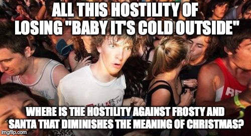 Sudden Clarity Clarence | ALL THIS HOSTILITY OF LOSING "BABY IT'S COLD OUTSIDE"; WHERE IS THE HOSTILITY AGAINST FROSTY AND SANTA THAT DIMINISHES THE MEANING OF CHRISTMAS? | image tagged in memes,sudden clarity clarence | made w/ Imgflip meme maker