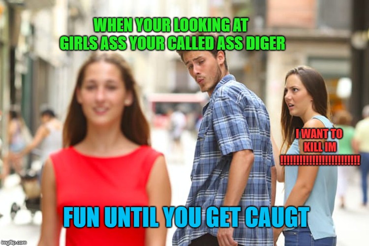 Distracted Boyfriend | WHEN YOUR LOOKING AT GIRLS ASS YOUR CALLED ASS DIGER; I WANT TO KILL IM !!!!!!!!!!!!!!!!!!!!!!!!! FUN UNTIL YOU GET CAUGT | image tagged in memes,distracted boyfriend | made w/ Imgflip meme maker