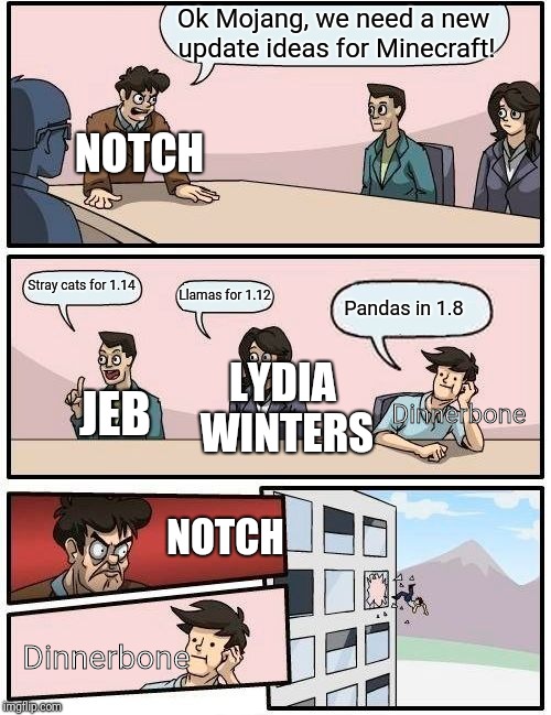 Boardroom Meeting Suggestion | Ok Mojang, we need a new update ideas for Minecraft! NOTCH; Stray cats for 1.14; Llamas for 1.12; Pandas in 1.8; Dinnerbone; LYDIA WINTERS; JEB; NOTCH; Dinnerbone | image tagged in memes,boardroom meeting suggestion | made w/ Imgflip meme maker