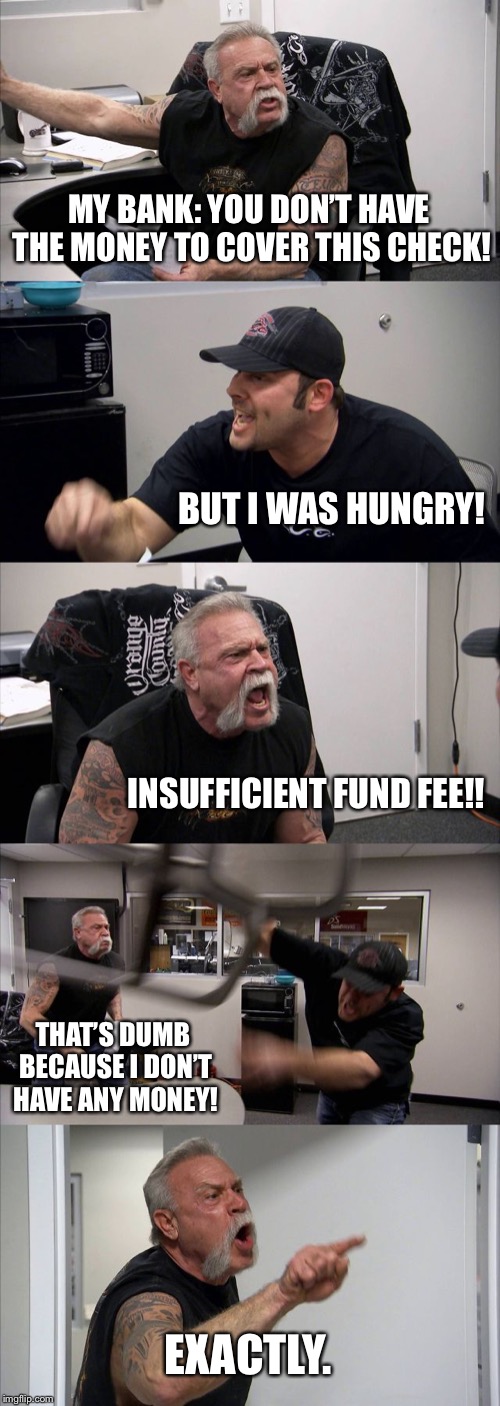 American Chopper Argument | MY BANK: YOU DON’T HAVE THE MONEY TO COVER THIS CHECK! BUT I WAS HUNGRY! INSUFFICIENT FUND FEE!! THAT’S DUMB BECAUSE I DON’T HAVE ANY MONEY! EXACTLY. | image tagged in memes,american chopper argument | made w/ Imgflip meme maker