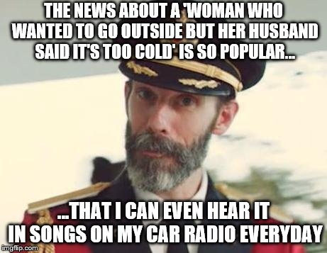 Christmas radio | THE NEWS ABOUT A 'WOMAN WHO WANTED TO GO OUTSIDE BUT HER HUSBAND SAID IT'S TOO COLD' IS SO POPULAR... ...THAT I CAN EVEN HEAR IT IN SONGS ON MY CAR RADIO EVERYDAY | image tagged in captain obvious | made w/ Imgflip meme maker