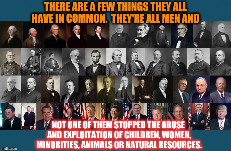 You Don't See Them Screwing Each Other Over For Profit | THERE ARE A FEW THINGS THEY ALL HAVE IN COMMON.  THEY'RE ALL MEN AND; NOT ONE OF THEM STOPPED THE ABUSE AND EXPLOITATION OF CHILDREN, WOMEN, MINORITIES, ANIMALS OR NATURAL RESOURCES. | image tagged in us presidents,men vs women,men and women,strong women,intelligence,memes | made w/ Imgflip meme maker