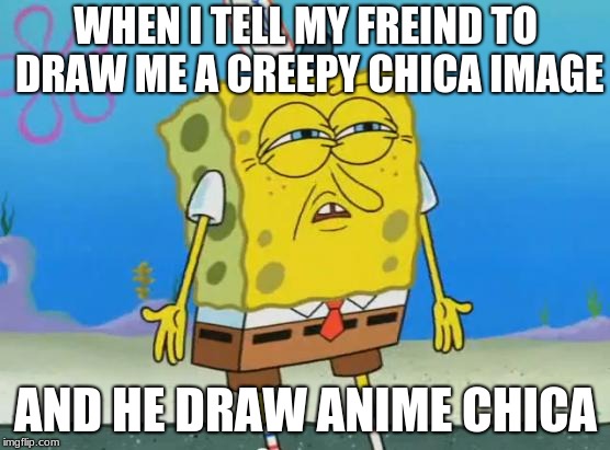 Angry Spongebob | WHEN I TELL MY FREIND TO DRAW ME A CREEPY CHICA IMAGE; AND HE DRAW ANIME CHICA | image tagged in angry spongebob | made w/ Imgflip meme maker