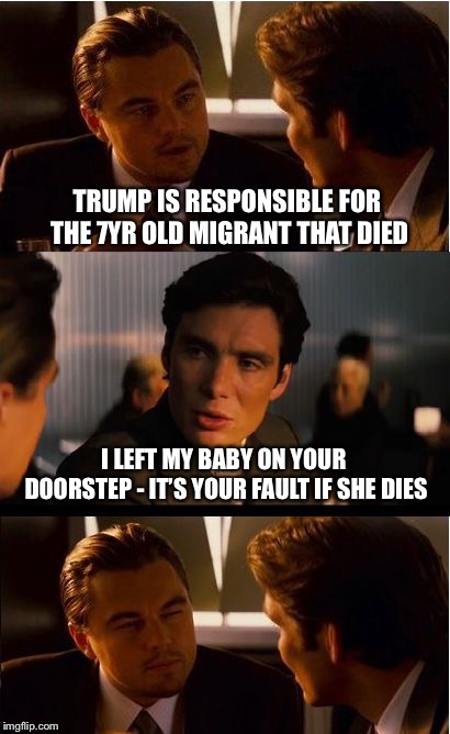 Trump’s fault... | TRUMP IS RESPONSIBLE FOR THE 7YR OLD MIGRANT THAT DIED; I LEFT MY BABY ON YOUR DOORSTEP - IT’S YOUR FAULT IF SHE DIES | image tagged in memes,inception,illegal immigration,migrants,politics,libtards | made w/ Imgflip meme maker