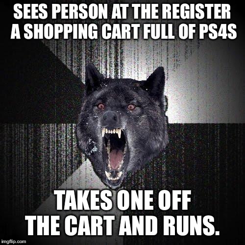 Insanity Wolf | SEES PERSON AT THE REGISTER A SHOPPING CART FULL OF PS4S; TAKES ONE OFF THE CART AND RUNS. | image tagged in memes,insanity wolf,AdviceAnimals | made w/ Imgflip meme maker
