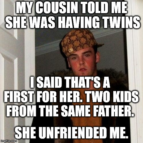 Scumbag Steve Meme | MY COUSIN TOLD ME SHE WAS HAVING TWINS; I SAID THAT'S A FIRST FOR HER. TWO KIDS FROM THE SAME FATHER. SHE UNFRIENDED ME. | image tagged in memes,scumbag steve | made w/ Imgflip meme maker