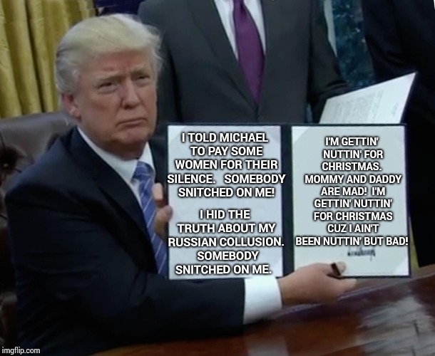 Getting Nuttin' For Christmas. | I'M GETTIN' NUTTIN' FOR CHRISTMAS.  MOMMY AND DADDY ARE MAD!  I'M GETTIN' NUTTIN' FOR CHRISTMAS CUZ I AIN'T BEEN NUTTIN' BUT BAD! I TOLD MICHAEL TO PAY SOME WOMEN FOR THEIR SILENCE. 
 SOMEBODY SNITCHED ON ME! I HID THE TRUTH ABOUT MY RUSSIAN COLLUSION.  SOMEBODY SNITCHED ON ME. | image tagged in memes,trump bill signing,meme,donald trump the clown,spanked,politics lol | made w/ Imgflip meme maker