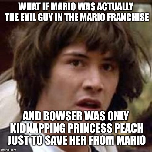 Conspiracy Keanu Meme | WHAT IF MARIO WAS ACTUALLY THE EVIL GUY IN THE MARIO FRANCHISE; AND BOWSER WAS ONLY KIDNAPPING PRINCESS PEACH JUST TO SAVE HER FROM MARIO | image tagged in memes,conspiracy keanu | made w/ Imgflip meme maker