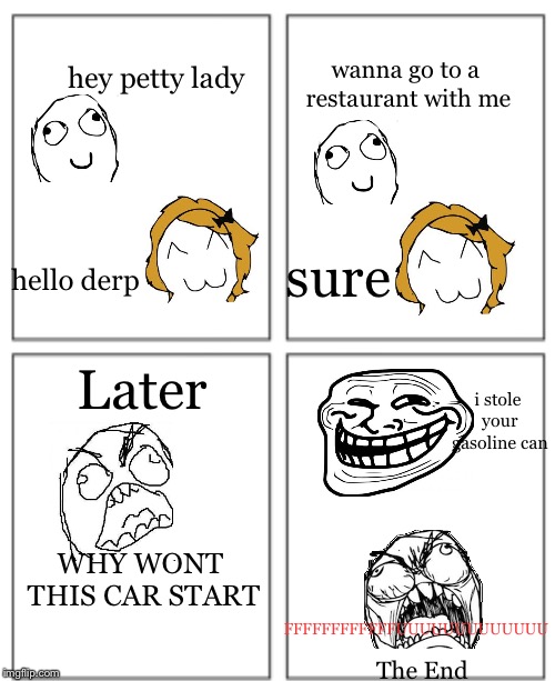 My First Rage Comic! Put a lot of hard work into this! | wanna go to a restaurant with me; hey petty lady; sure; hello derp; Later; i stole your gasoline can; WHY WONT THIS CAR START; FFFFFFFFFFFFUUUUUUUUUUUUU; The End | image tagged in blank comic panel 1,memes,rage comics,fffffffuuuuuuuuuuuu,derp,troll | made w/ Imgflip meme maker