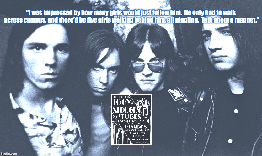 The Stooges | “I was impressed by how many girls would just follow him.  He only had to walk across campus, and there’d be five girls walking behind him, all giggling.  Talk about a magnet.” | image tagged in bands,rock and roll,quotes,1970s | made w/ Imgflip meme maker