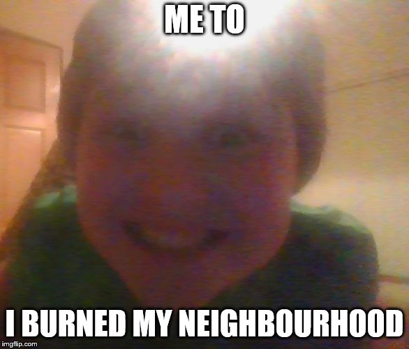 ME TO I BURNED MY NEIGHBOURHOOD | image tagged in what u doing can i join | made w/ Imgflip meme maker