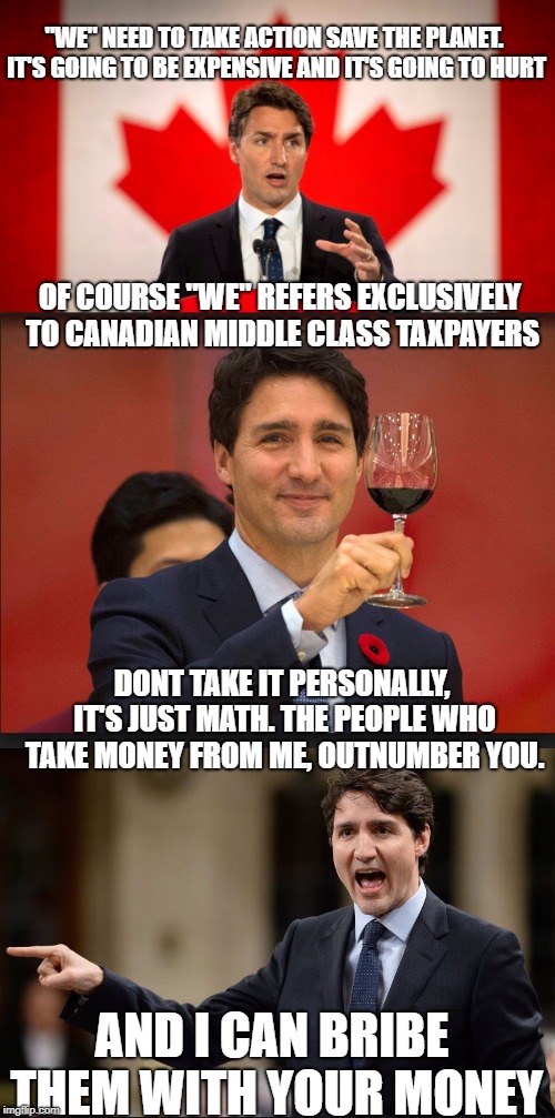 He has the numbers | "WE" NEED TO TAKE ACTION SAVE THE PLANET. IT'S GOING TO BE EXPENSIVE AND IT'S GOING TO HURT; OF COURSE "WE" REFERS EXCLUSIVELY TO CANADIAN MIDDLE CLASS TAXPAYERS; DONT TAKE IT PERSONALLY, IT'S JUST MATH. THE PEOPLE WHO TAKE MONEY FROM ME, OUTNUMBER YOU. AND I CAN BRIBE THEM WITH YOUR MONEY | image tagged in justin trudeau,trudeau,trudeau toast,liberal logic,liberal hypocrisy,stupid liberals | made w/ Imgflip meme maker