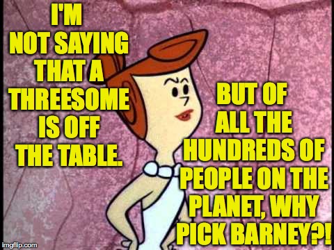 Wilma  | I'M NOT SAYING THAT A THREESOME IS OFF THE TABLE. BUT OF ALL THE HUNDREDS OF PEOPLE ON THE PLANET, WHY PICK BARNEY?! | image tagged in wilma | made w/ Imgflip meme maker